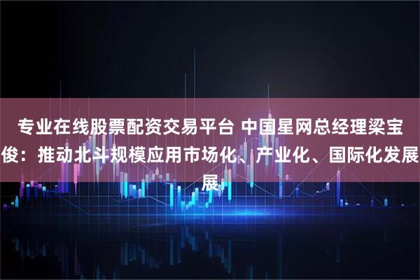 专业在线股票配资交易平台 中国星网总经理梁宝俊：推动北斗规模应用市场化、产业化、国际化发展