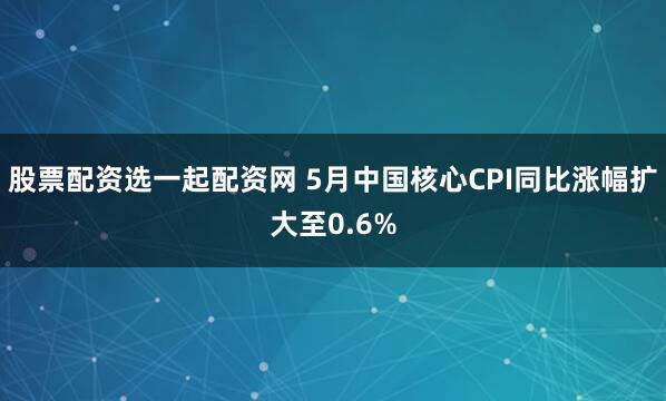 股票配资选一起配资网 5月中国核心CPI同比涨幅扩大至0.6%