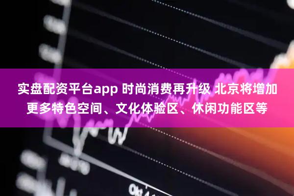实盘配资平台app 时尚消费再升级 北京将增加更多特色空间、文化体验区、休闲功能区等