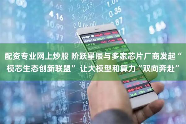 配资专业网上炒股 阶跃星辰与多家芯片厂商发起“模芯生态创新联盟” 让大模型和算力“双向奔赴”