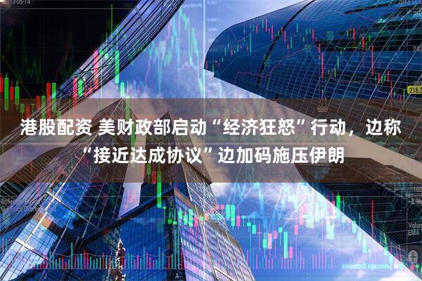 港股配资 美财政部启动“经济狂怒”行动，边称“接近达成协议”边加码施压伊朗