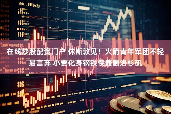 在线炒股配资门户 休斯敦见！火箭青年军团不轻易言弃 小贾化身钢铁侠轰翻洛杉矶
