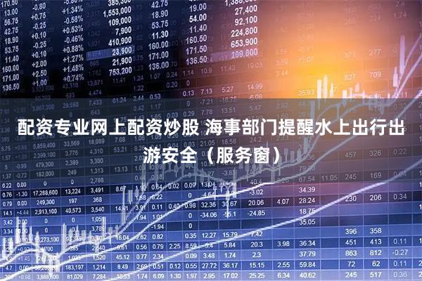 配资专业网上配资炒股 海事部门提醒水上出行出游安全（服务窗）