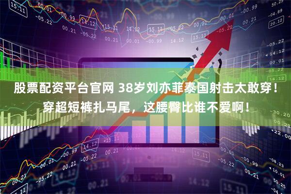 股票配资平台官网 38岁刘亦菲泰国射击太敢穿！穿超短裤扎马尾，这腰臀比谁不爱啊！