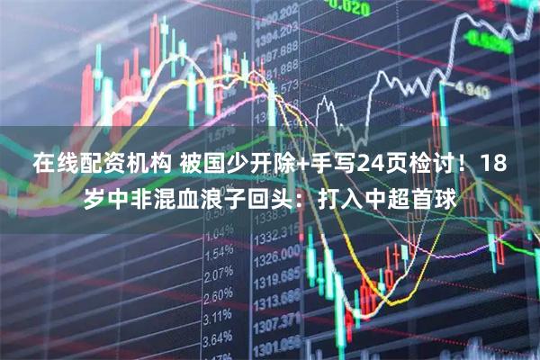 在线配资机构 被国少开除+手写24页检讨！18岁中非混血浪子回头：打入中超首球
